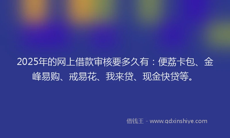 2025年的网上借款审核要多久有：便荔卡包、金峰易购、戒易花、我来贷、现金快贷等。