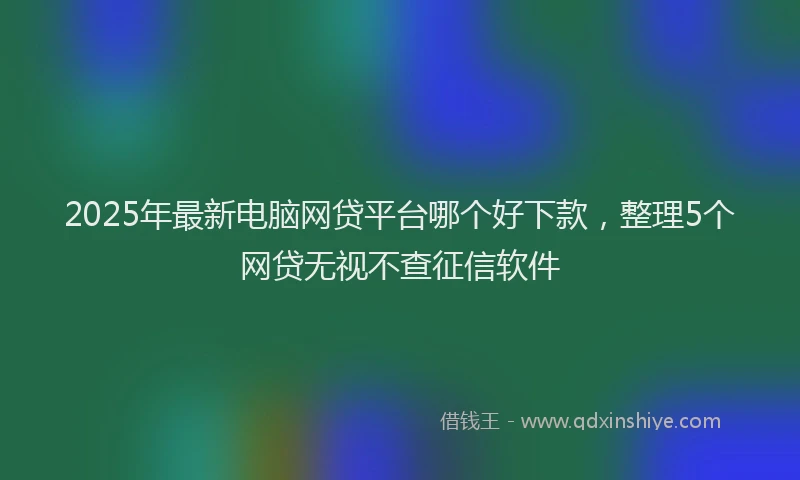 2025年最新电脑网贷平台哪个好下款，整理5个网贷无视不查征信软件
