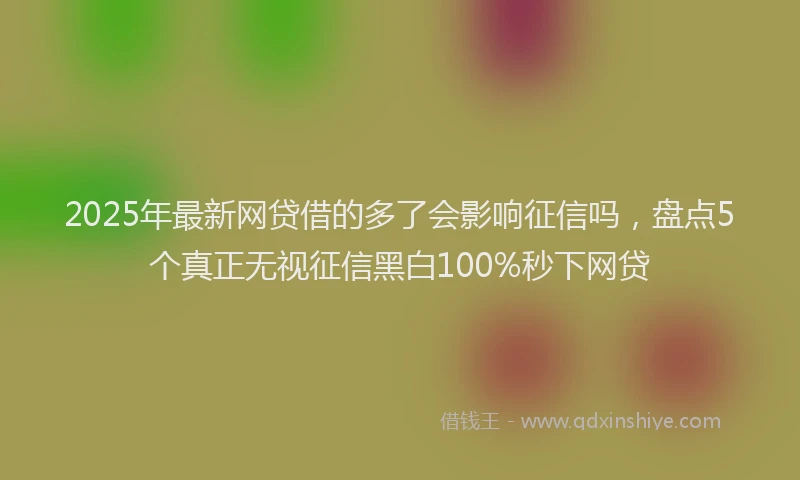2025年最新网贷借的多了会影响征信吗，盘点5个真正无视征信黑白100%秒下网贷