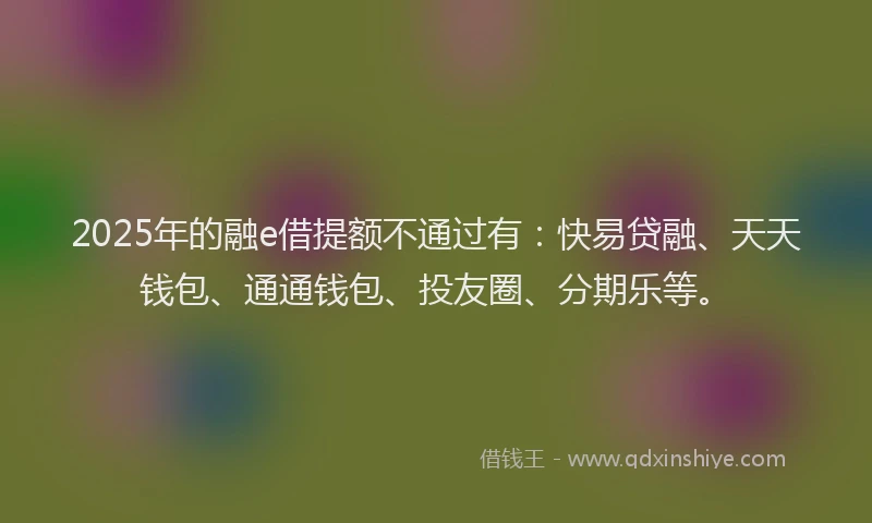 2025年的融e借提额不通过有：快易贷融、天天钱包、通通钱包、投友圈、分期乐等。