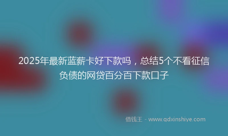2025年最新蓝薪卡好下款吗，总结5个不看征信负债的网贷百分百下款口子