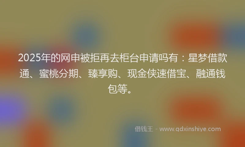 2025年的网申被拒再去柜台申请吗有：星梦借款通、蜜桃分期、臻享购、现金侠速借宝、融通钱包等。