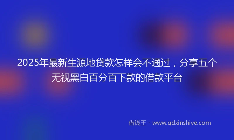 2025年最新生源地贷款怎样会不通过，分享五个无视黑白百分百下款的借款平台