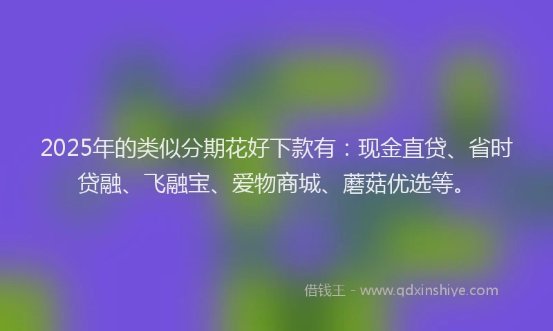 2025年的类似分期花好下款有：现金直贷、省时贷融、飞融宝、爱物商城、蘑菇优选等。