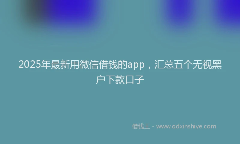 2025年最新用微信借钱的app，汇总五个无视黑户下款口子