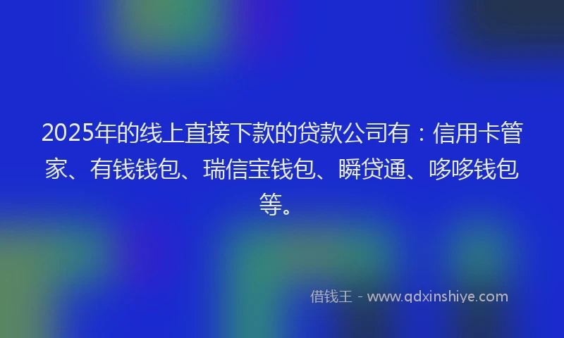 2025年的线上直接下款的贷款公司有：信用卡管家、有钱钱包、瑞信宝钱包、瞬贷通、哆哆钱包等。