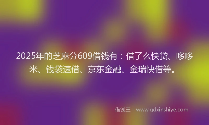 2025年的芝麻分609借钱有：借了么快贷、哆哆米、钱袋速借、京东金融、金瑞快借等。