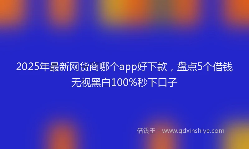 2025年最新网货商哪个app好下款，盘点5个借钱无视黑白100%秒下口子
