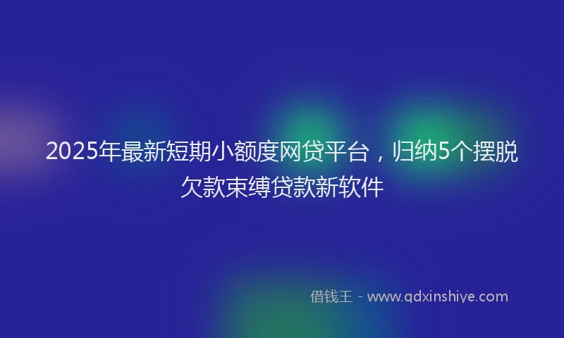 2025年最新短期小额度网贷平台，归纳5个摆脱欠款束缚贷款新软件