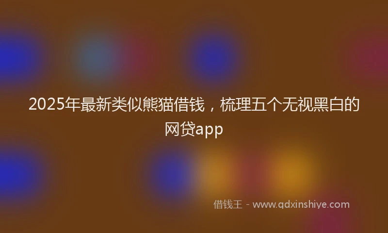 2025年最新类似熊猫借钱，梳理五个无视黑白的网贷app