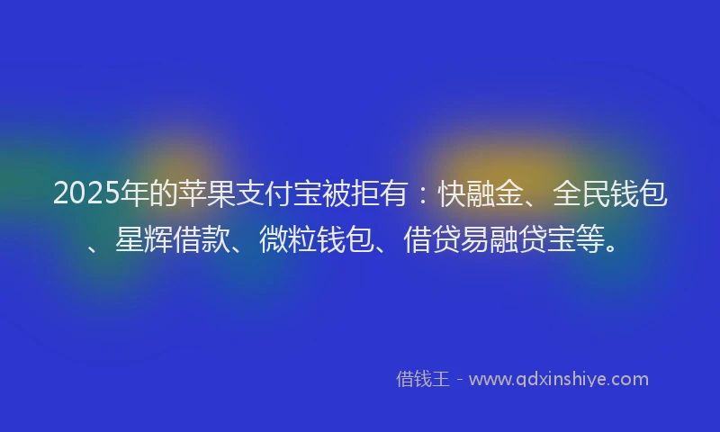 2025年的苹果支付宝被拒有：快融金、全民钱包、星辉借款、微粒钱包、借贷易融贷宝等。