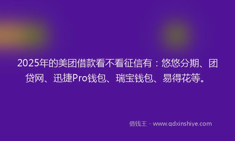 2025年的美团借款看不看征信有：悠悠分期、团贷网、迅捷Pro钱包、瑞宝钱包、易得花等。