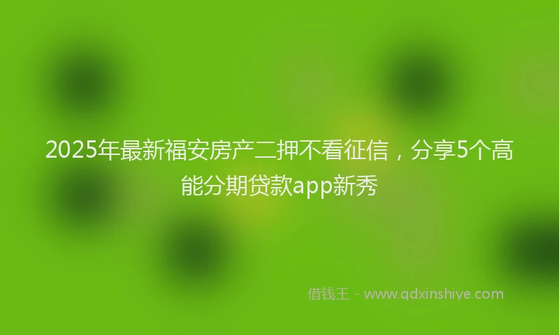 2025年最新福安房产二押不看征信，分享5个高能分期贷款app新秀