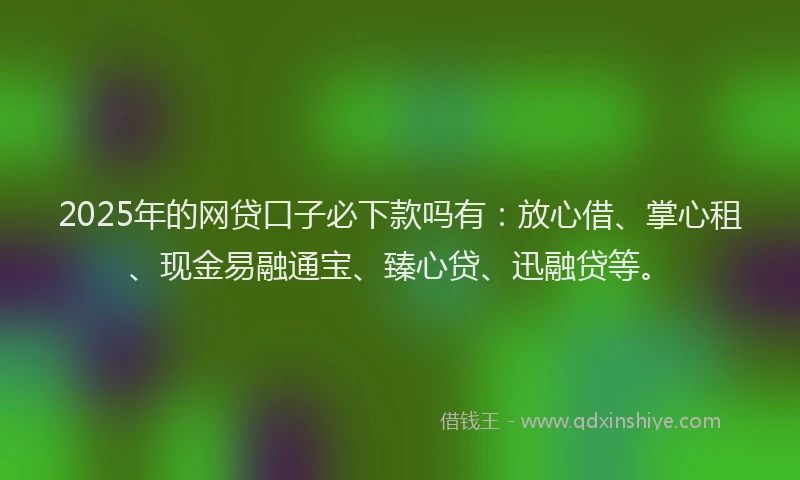 2025年的网贷口子必下款吗有：放心借、掌心租、现金易融通宝、臻心贷、迅融贷等。