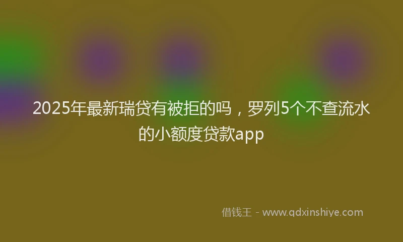 2025年最新瑞贷有被拒的吗，罗列5个不查流水的小额度贷款app