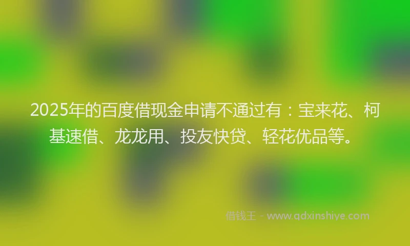 2025年的百度借现金申请不通过有：宝来花、柯基速借、龙龙用、投友快贷、轻花优品等。
