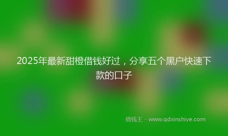 2025年最新甜橙借钱好过，分享五个黑户快速下款的口子