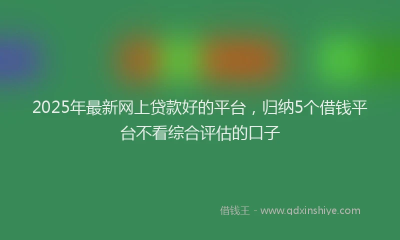 2025年最新网上贷款好的平台，归纳5个借钱平台不看综合评估的口子