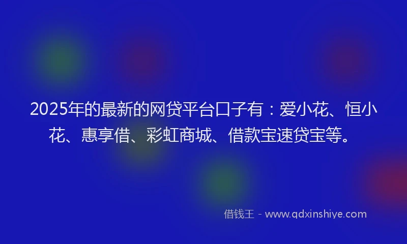 2025年的最新的网贷平台口子有：爱小花、恒小花、惠享借、彩虹商城、借款宝速贷宝等。