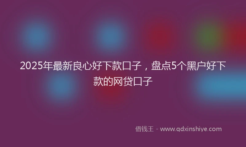 2025年最新良心好下款口子，盘点5个黑户好下款的网贷口子