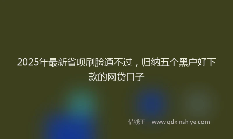 2025年最新省呗刷脸通不过，归纳五个黑户好下款的网贷口子