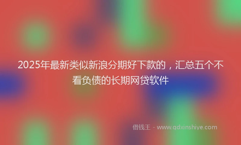 2025年最新类似新浪分期好下款的，汇总五个不看负债的长期网贷软件