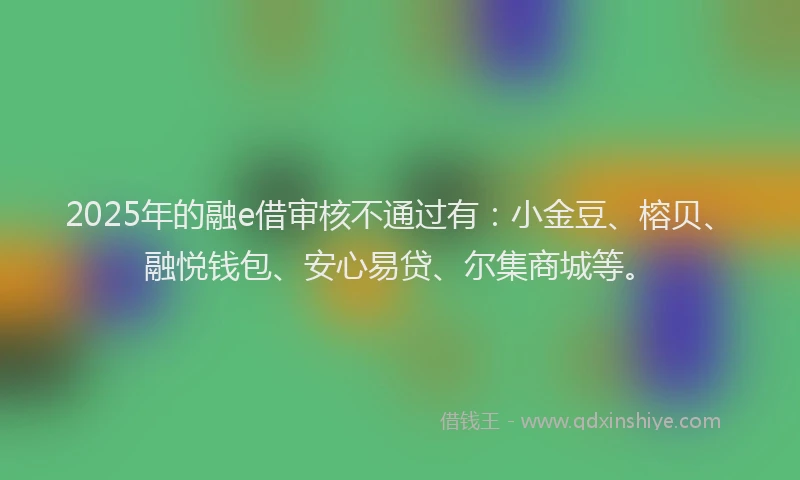 2025年的融e借审核不通过有：小金豆、榕贝、融悦钱包、安心易贷、尔集商城等。
