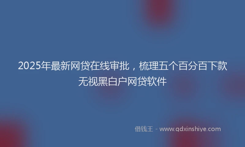 2025年最新网贷在线审批，梳理五个百分百下款无视黑白户网贷软件