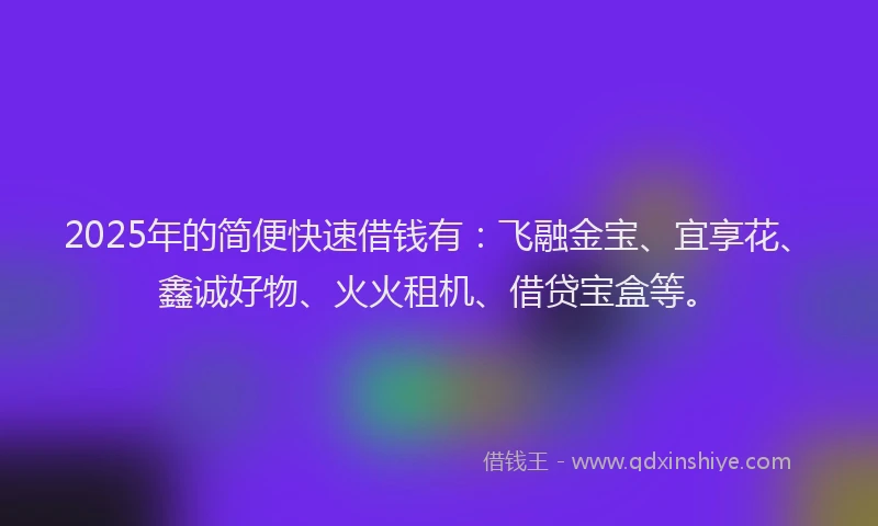 2025年的简便快速借钱有：飞融金宝、宜享花、鑫诚好物、火火租机、借贷宝盒等。