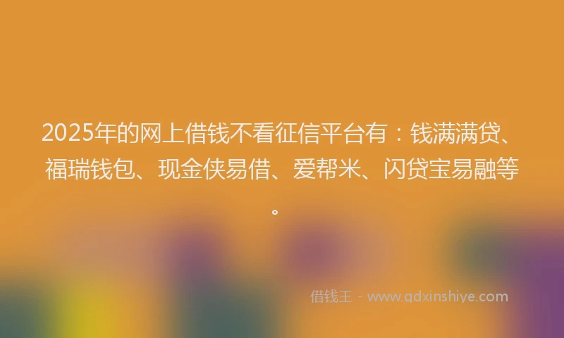 2025年的网上借钱不看征信平台有:钱满满贷、福瑞钱包、现金侠易借、爱帮米、闪贷宝易融等。