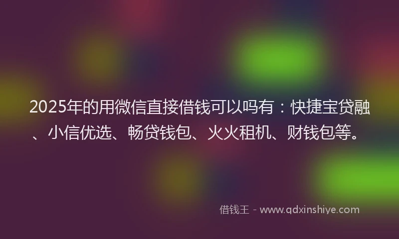 2025年的用微信直接借钱可以吗有：快捷宝贷融、小信优选、畅贷钱包、火火租机、财钱包等。