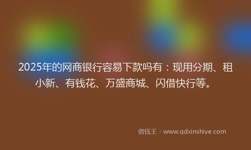 2025年的网商银行容易下款吗有：现用分期、租小新、有钱花、万盛商城、闪借快行等。