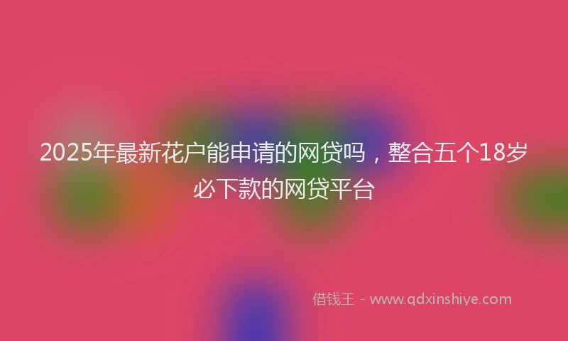 2025年最新花户能申请的网贷吗，整合五个18岁必下款的网贷平台