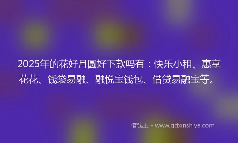 2025年的花好月圆好下款吗有：快乐小租、惠享花花、钱袋易融、融悦宝钱包、借贷易融宝等。