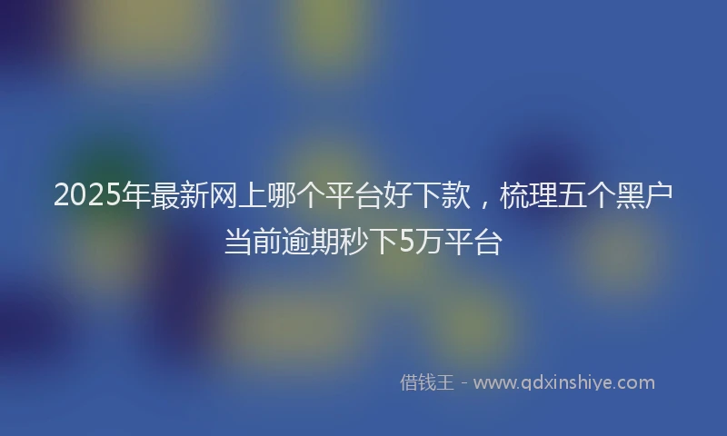 2025年最新网上哪个平台好下款，梳理五个黑户当前逾期秒下5万平台