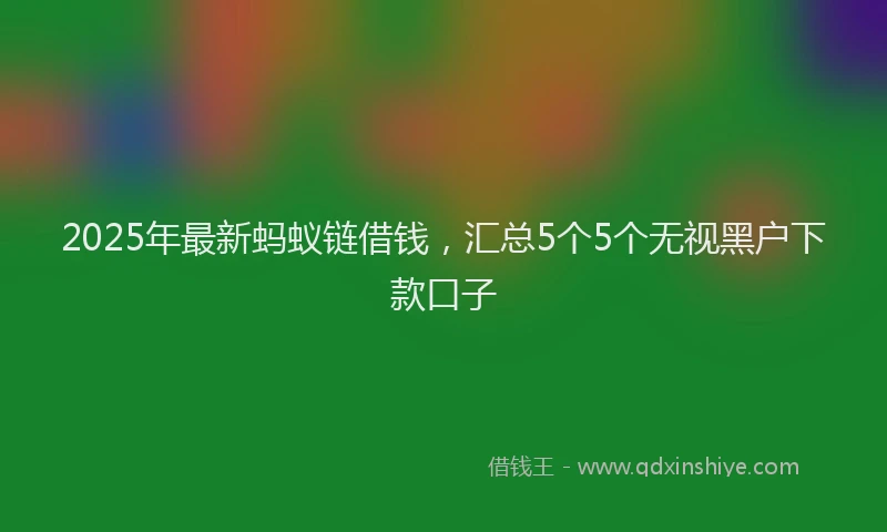 2025年最新蚂蚁链借钱，汇总5个5个无视黑户下款口子