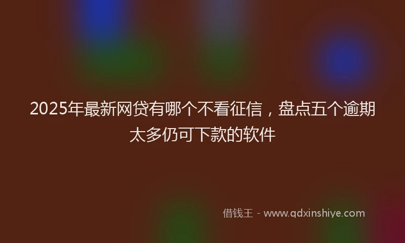 2025年最新网贷有哪个不看征信，盘点五个逾期太多仍可下款的软件