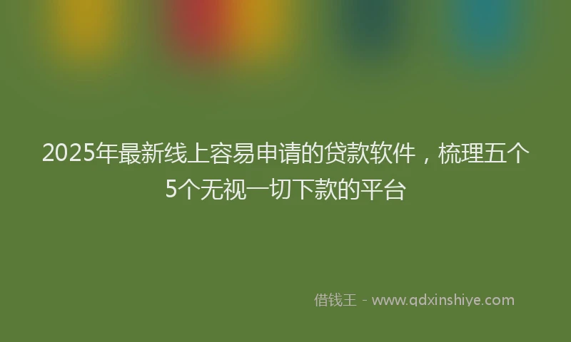 2025年最新线上容易申请的贷款软件，梳理五个5个无视一切下款的平台