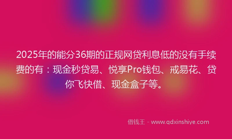 2025年的能分36期的正规网贷利息低的没有手续费的有：现金秒贷易、悦享Pro钱包、戒易花、贷你飞快借、现金盒子等。