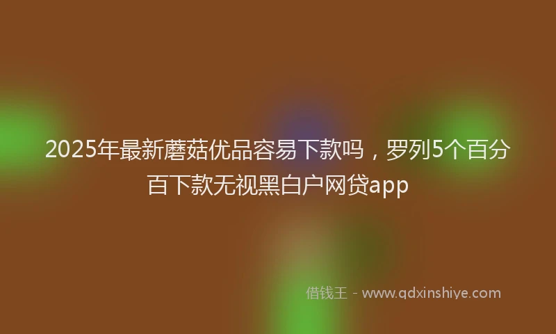 2025年最新蘑菇优品容易下款吗，罗列5个百分百下款无视黑白户网贷app