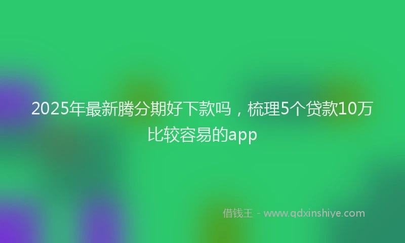 2025年最新腾分期好下款吗，梳理5个贷款10万比较容易的app
