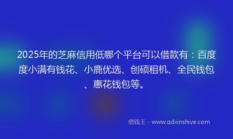 2025年的芝麻信用低哪个平台可以借款有：百度度小满有钱花、小鹿优选、创硕租机、全民钱包、惠花钱包等。