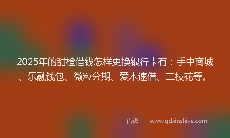 2025年的甜橙借钱怎样更换银行卡有：手中商城、乐融钱包、微粒分期、爱木速借、三枝花等。