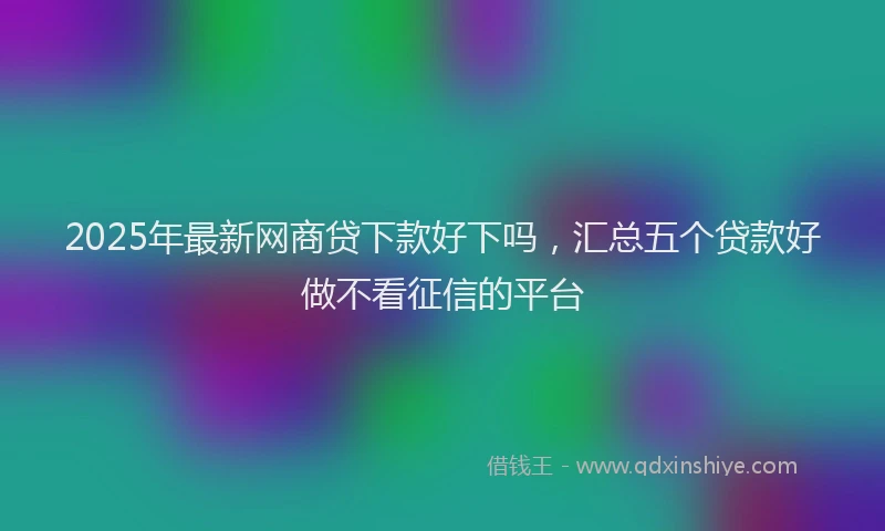 2025年最新网商贷下款好下吗，汇总五个贷款好做不看征信的平台