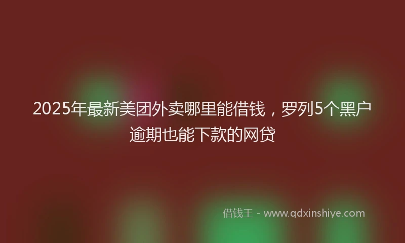 2025年最新美团外卖哪里能借钱，罗列5个黑户逾期也能下款的网贷