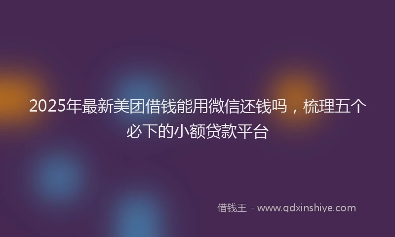 2025年最新美团借钱能用微信还钱吗，梳理五个必下的小额贷款平台