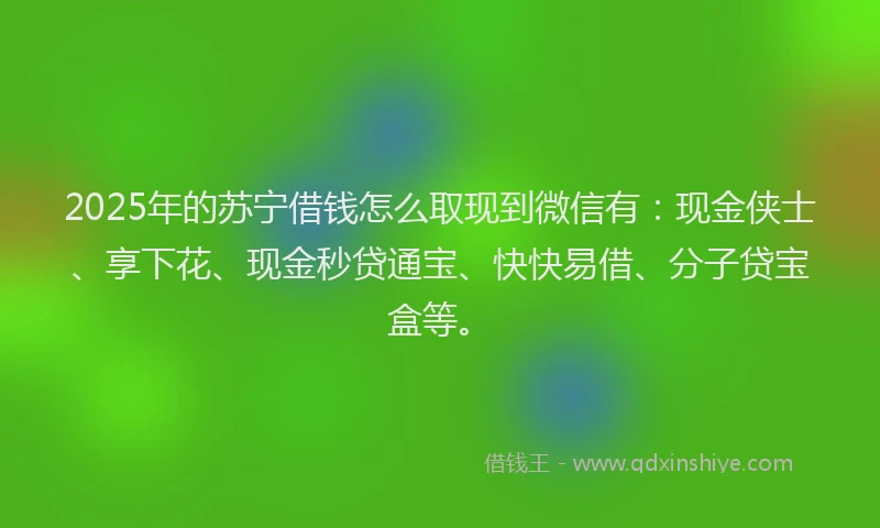 2025年的苏宁借钱怎么取现到微信有：现金侠士、享下花、现金秒贷通宝、快快易借、分子贷宝盒等。