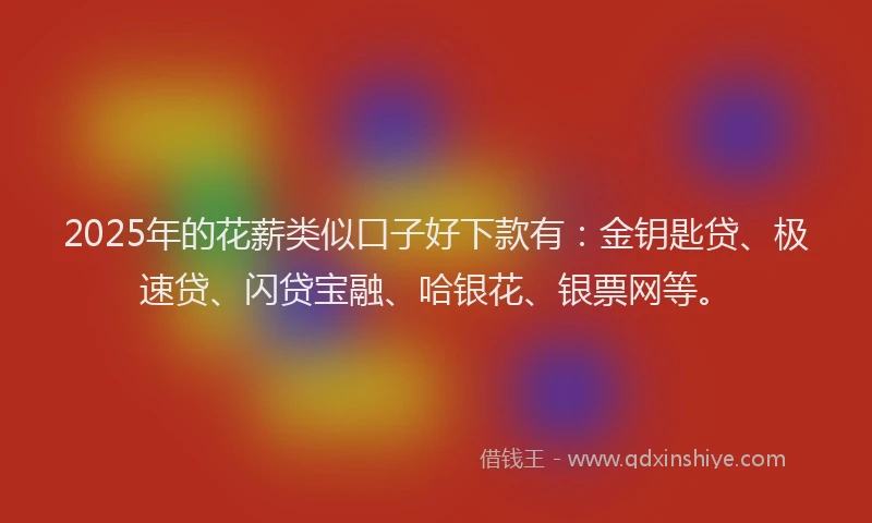 2025年的花薪类似口子好下款有：金钥匙贷、极速贷、闪贷宝融、哈银花、银票网等。