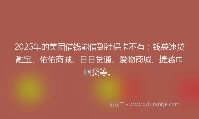 2025年的美团借钱能借到社保卡不有：钱袋速贷融宝、佑佑商城、日日贷通、爱物商城、捷越巾帼贷等。