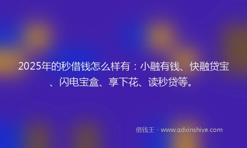 2025年的秒借钱怎么样有：小融有钱、快融贷宝、闪电宝盒、享下花、读秒贷等。